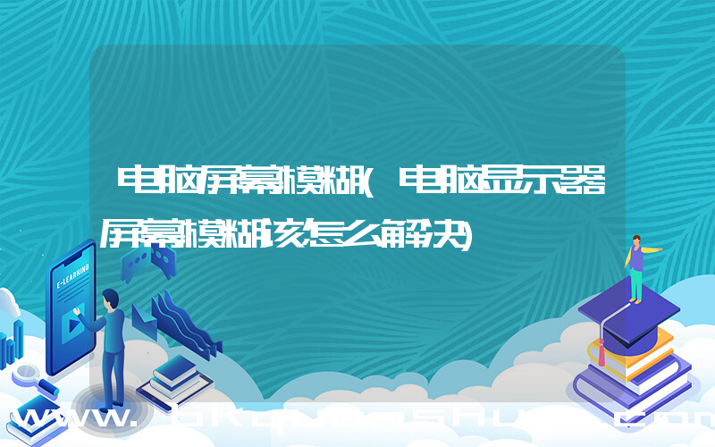 电脑屏幕模糊(电脑显示器屏幕模糊该怎么解决)