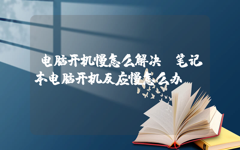 电脑开机慢怎么解决(笔记本电脑开机反应慢怎么办)