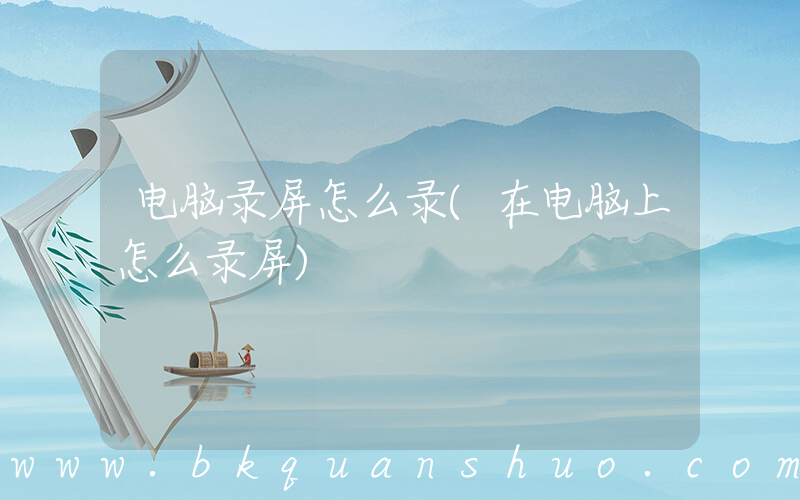 电脑录屏怎么录(在电脑上怎么录屏)