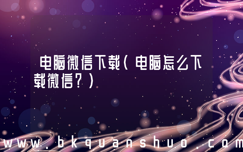 电脑微信下载(电脑怎么下载微信？)