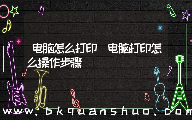 电脑怎么打印(电脑打印怎么操作步骤)