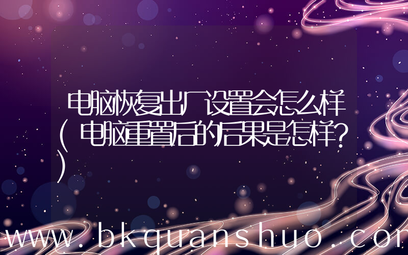 电脑恢复出厂设置会怎么样(电脑重置后的后果是怎样？)