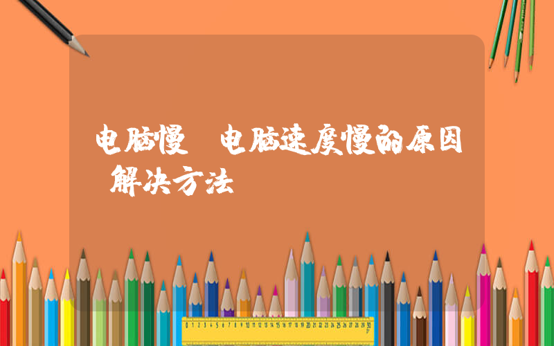 电脑慢(电脑速度慢的原因及解决方法)