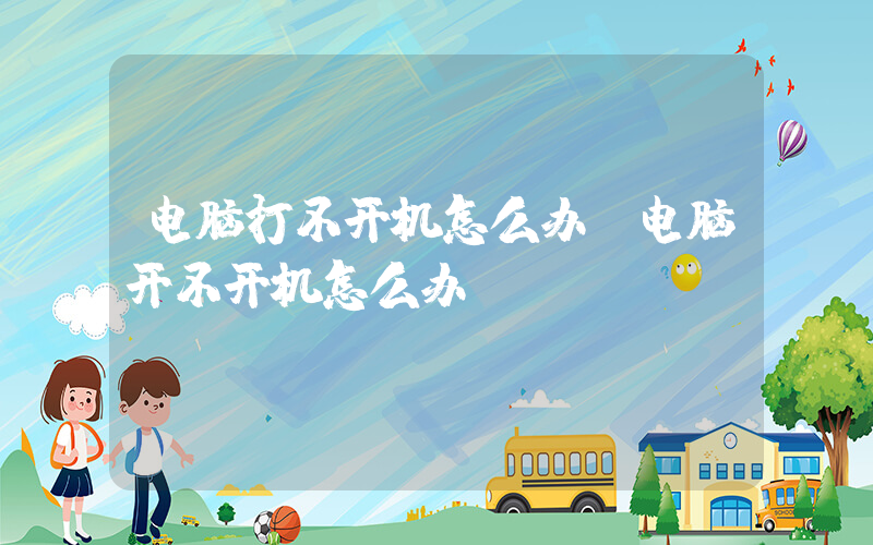电脑打不开机怎么办(电脑开不开机怎么办？)