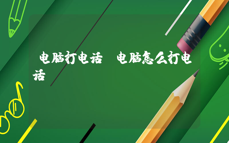 电脑打电话(电脑怎么打电话)