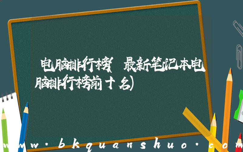 电脑排行榜(最新笔记本电脑排行榜前十名)