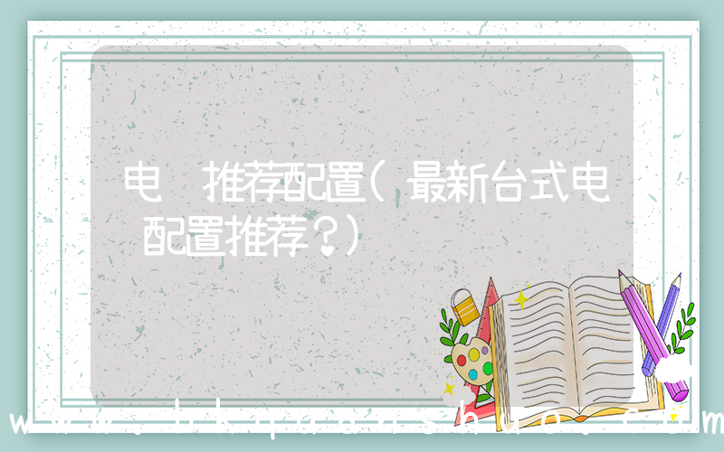 电脑推荐配置(最新台式电脑配置推荐？)