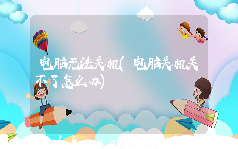 电脑无法关机(电脑关机关不了怎么办)