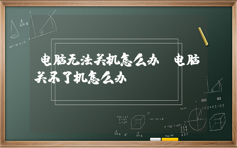 电脑无法关机怎么办(电脑关不了机怎么办)