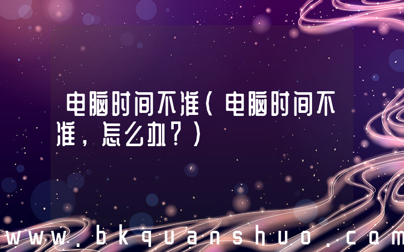 电脑时间不准(电脑时间不准，怎么办？)