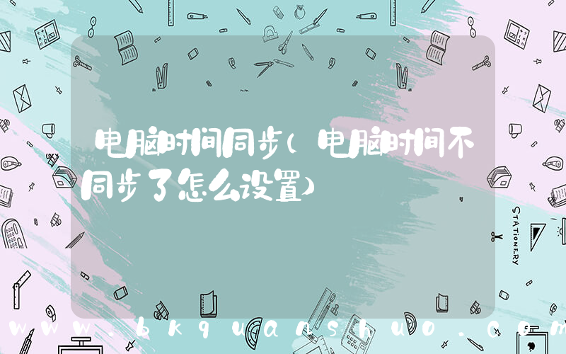 电脑时间同步(电脑时间不同步了怎么设置)