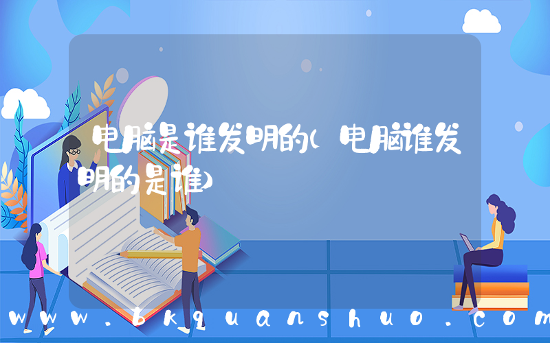 电脑是谁发明的(电脑谁发明的是谁)