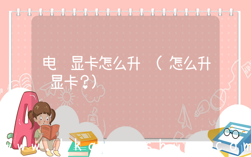 电脑显卡怎么升级(怎么升级显卡？)