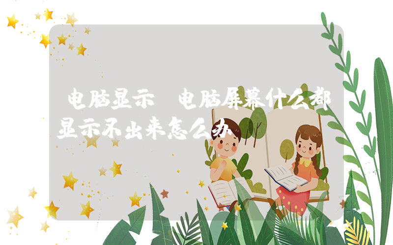 电脑显示(电脑屏幕什么都显示不出来怎么办？)