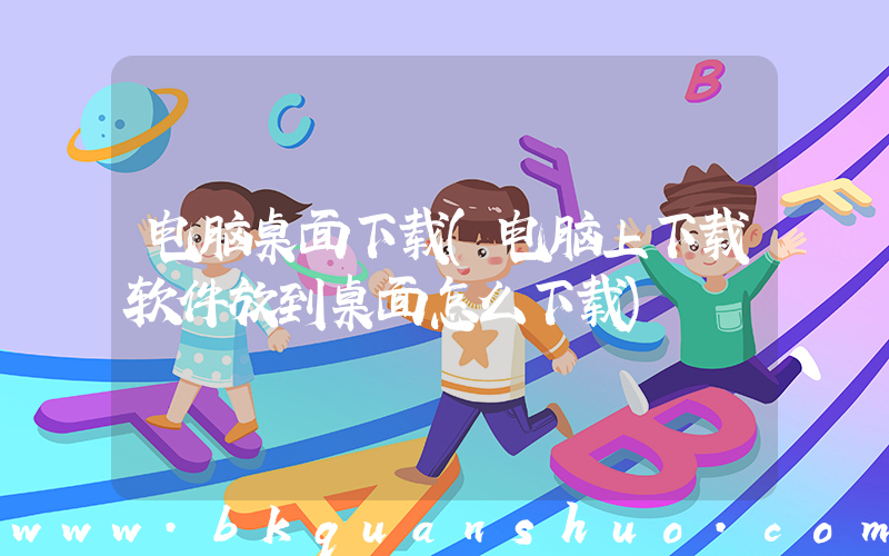 电脑桌面下载(电脑上下载软件放到桌面怎么下载)