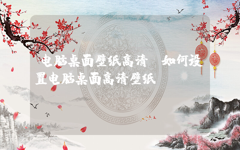 电脑桌面壁纸高清(如何设置电脑桌面高清壁纸)