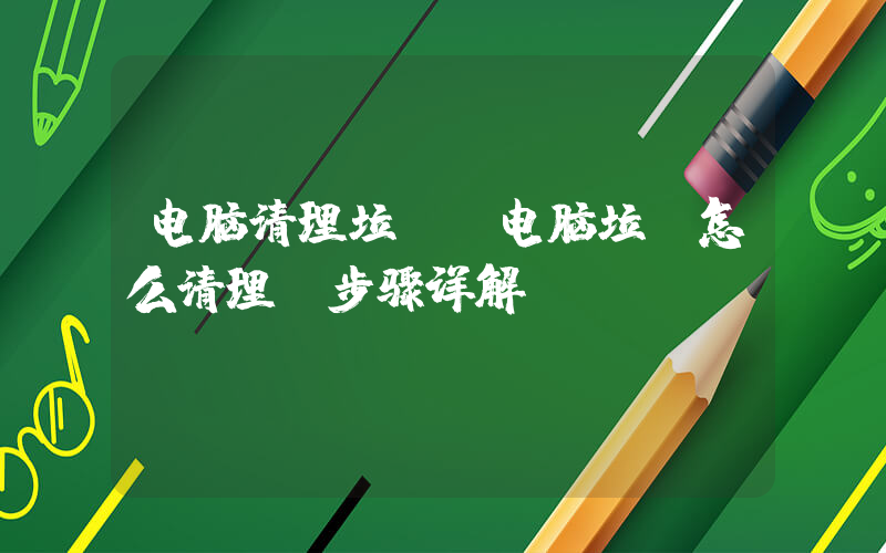 电脑清理垃圾(电脑垃圾怎么清理-步骤详解)