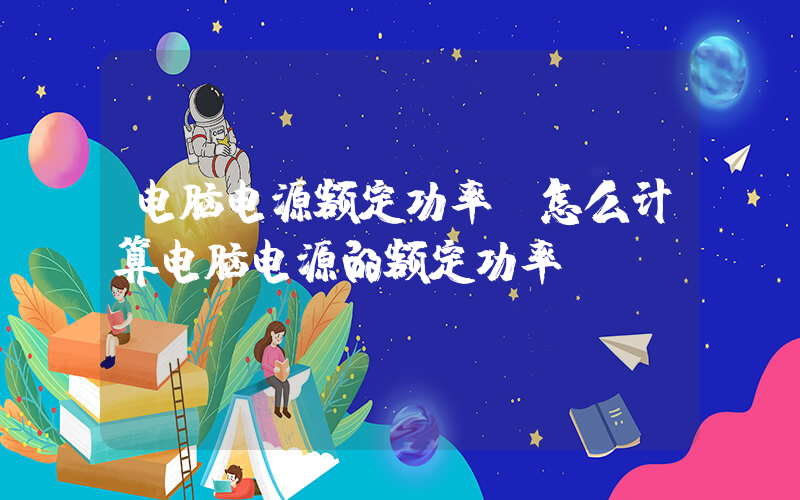 电脑电源额定功率(怎么计算电脑电源的额定功率？)