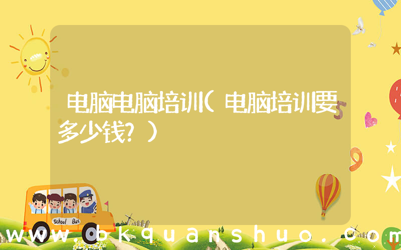 电脑电脑培训(电脑培训要多少钱？)