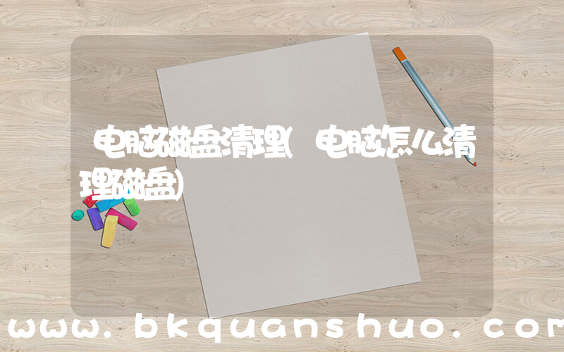 电脑磁盘清理(电脑怎么清理磁盘)