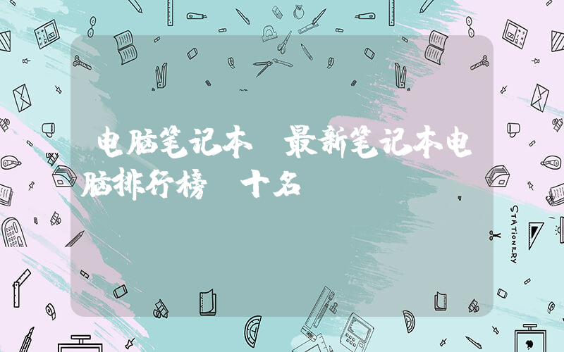 电脑笔记本(最新笔记本电脑排行榜前十名)