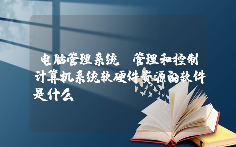 电脑管理系统(管理和控制计算机系统软硬件资源的软件是什么)