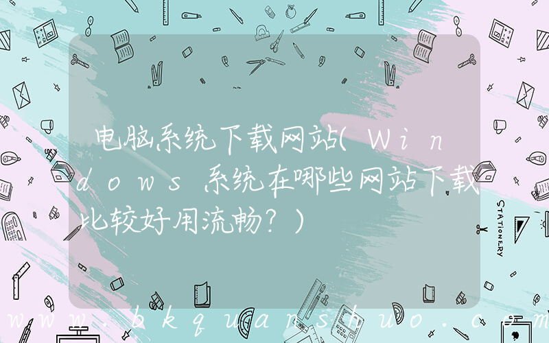 电脑系统下载网站(Windows系统在哪些网站下载比较好用流畅？)