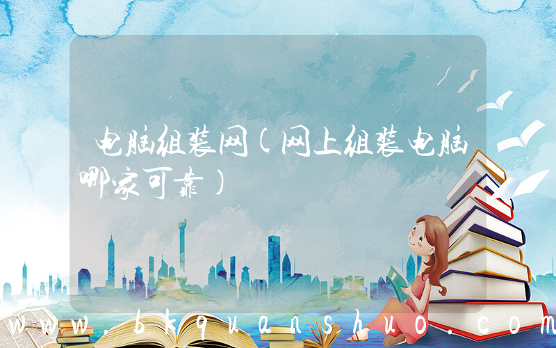 电脑组装网(网上组装电脑哪家可靠)