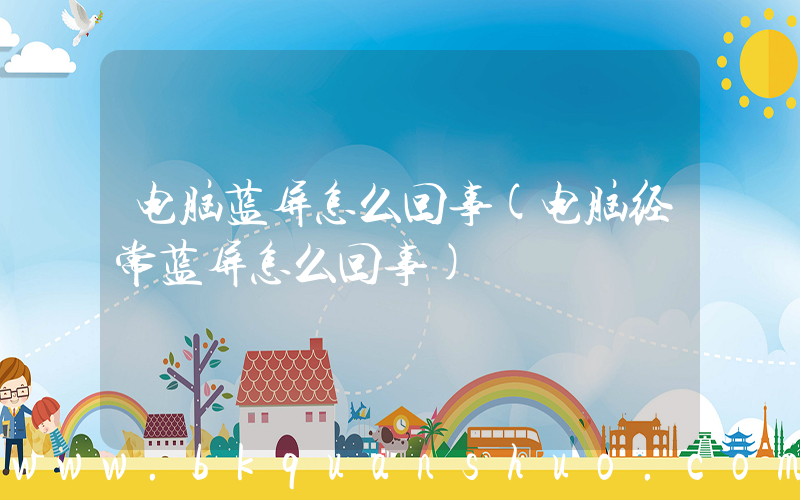 电脑蓝屏怎么回事(电脑经常蓝屏怎么回事)