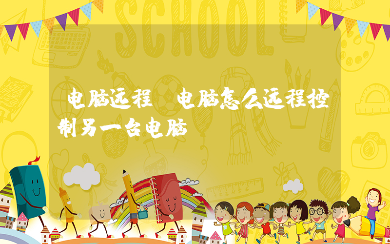 电脑远程(电脑怎么远程控制另一台电脑)