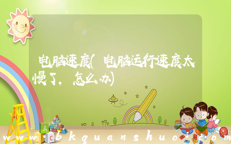电脑速度(电脑运行速度太慢了，怎么办)