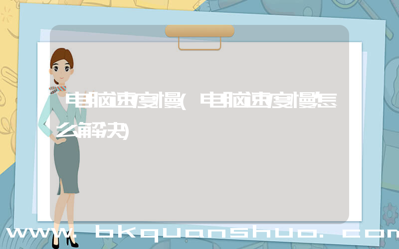 电脑速度慢(电脑速度慢怎么解决)