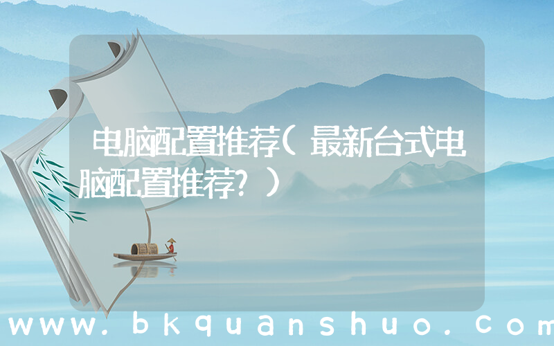 电脑配置推荐(最新台式电脑配置推荐？)