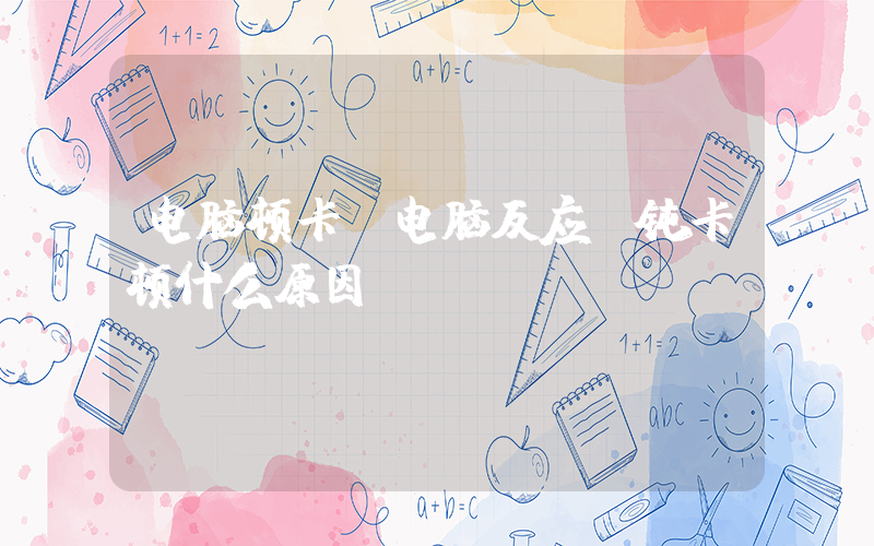 电脑顿卡(电脑反应迟钝卡顿什么原因)
