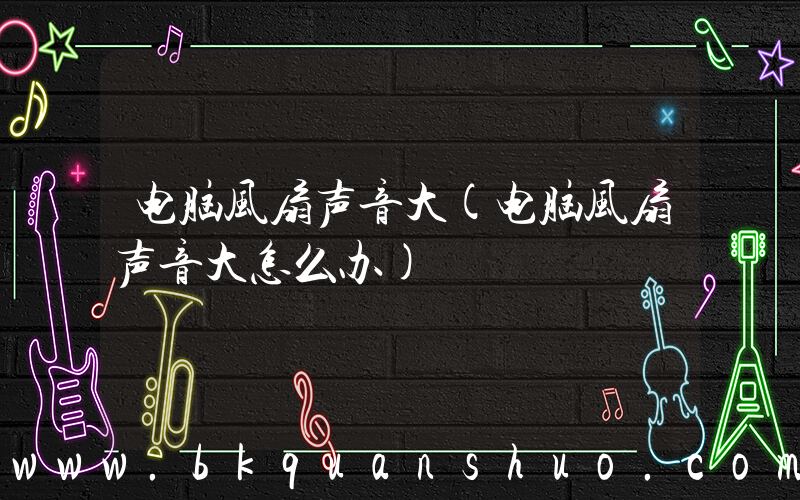 电脑风扇声音大(电脑风扇声音大怎么办)