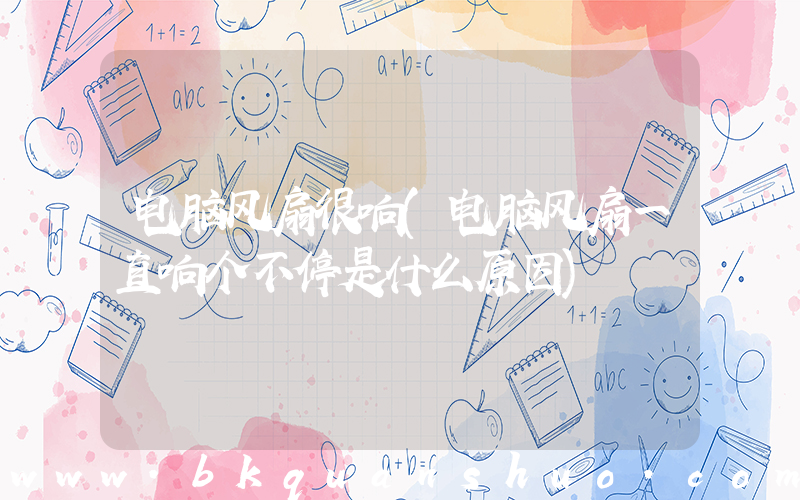 电脑风扇很响(电脑风扇一直响个不停是什么原因)