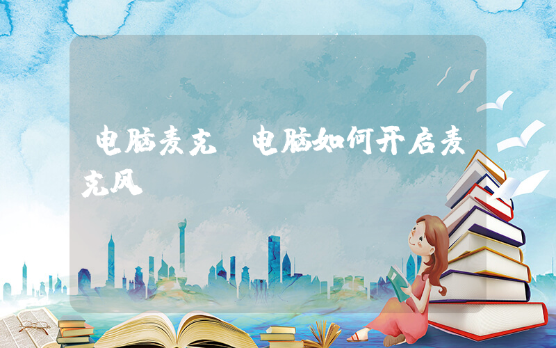 电脑麦克(电脑如何开启麦克风)