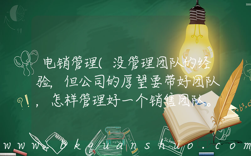 电销管理(没管理团队的经验，但公司的厚望要带好团队，怎样管理好一个销售团队。主要是电销行业。最好是有过管理销)