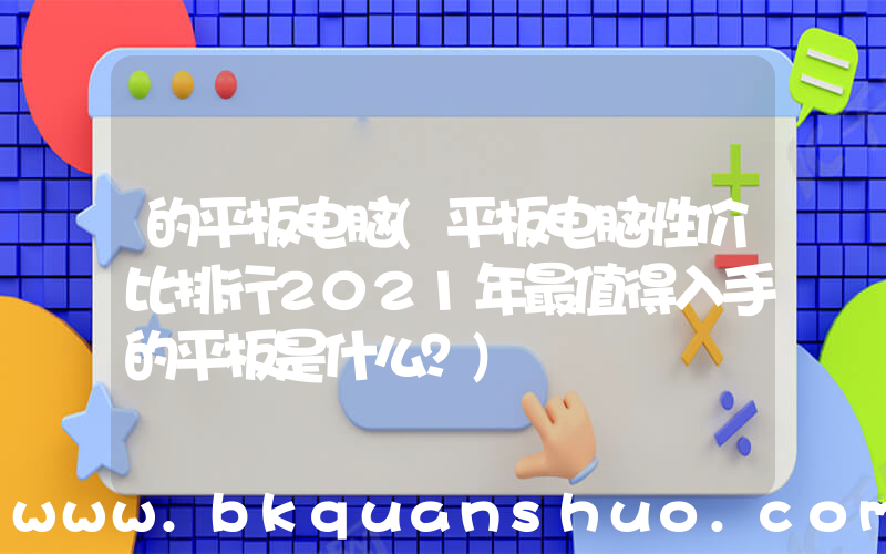 的平板电脑(平板电脑性价比排行2021年最值得入手的平板是什么？)