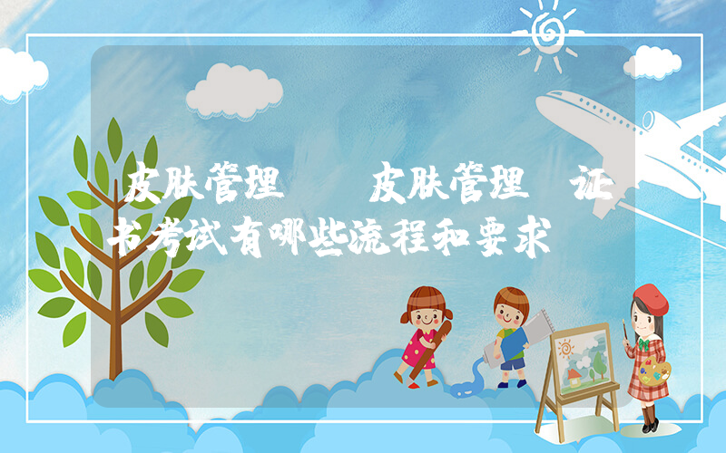 皮肤管理师(皮肤管理师证书考试有哪些流程和要求？)