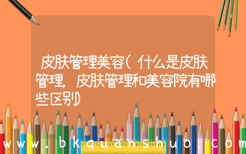 皮肤管理美容(什么是皮肤管理，皮肤管理和美容院有哪些区别)