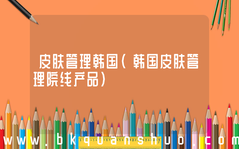 皮肤管理韩国(韩国皮肤管理院线产品)