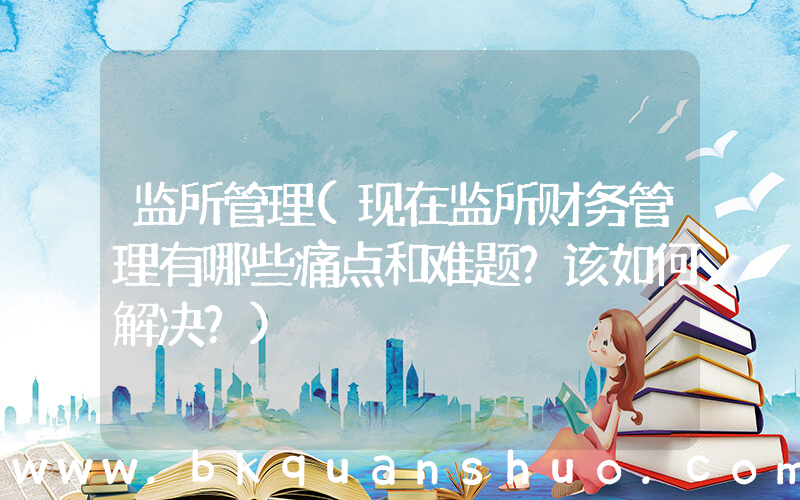 监所管理(现在监所财务管理有哪些痛点和难题？该如何解决？)