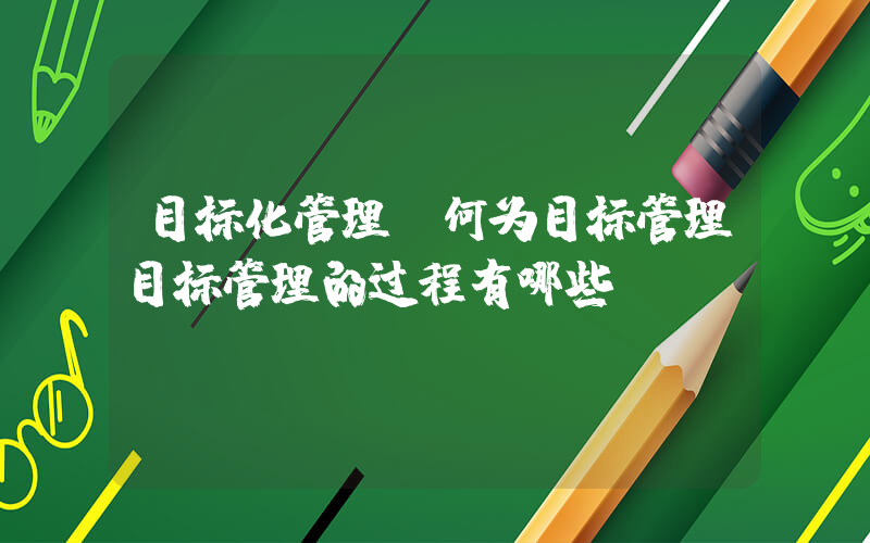 目标化管理(何为目标管理目标管理的过程有哪些)