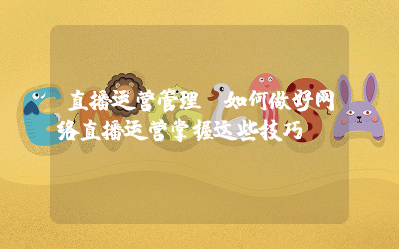 直播运营管理(如何做好网络直播运营掌握这些技巧!)