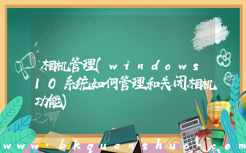 相机管理(windows10系统如何管理和关闭相机功能)