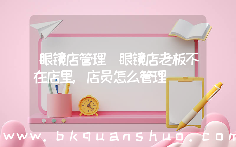 眼镜店管理(眼镜店老板不在店里,店员怎么管理)