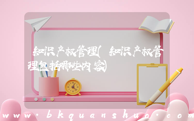 知识产权管理(知识产权管理包括哪些内容)