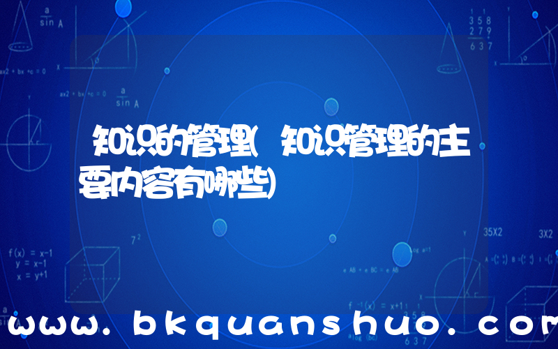 知识的管理(知识管理的主要内容有哪些)