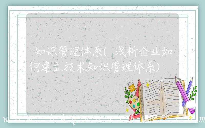 知识管理体系(浅析企业如何建立技术知识管理体系)